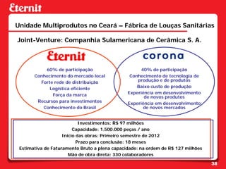Unidade Multiprodutos no Ceará – Fábrica de Louças Sanitárias

Joint-Venture: Companhia Sulamericana de Cerâmica S. A.



           60% de participação                       40% de participação
       Conhecimento do mercado local            Conhecimento de tecnologia de
         Forte rede de distribuição                produção e de produtos
             Logística eficiente                   Baixo custo de produção
              Força da marca                   Experiência em desenvolvimento
                                                      de novos produtos
        Recursos para investimentos            Experiência em desenvolvimento
          Conhecimento do Brasil                      de novos mercados


                            Investimentos: R$ 97 milhões
                         Capacidade: 1.500.000 peças / ano
                    Inicio das obras: Primeiro semestre de 2012
                           Prazo para conclusão: 18 meses
 Estimativa de Faturamento Bruto a plena capacidade: na ordem de R$ 127 milhões
                       Mão de obra direta: 330 colaboradores

                                                                                  38
 