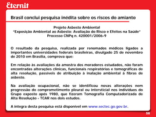 Brasil conclui pesquisa inédita sobre os riscos do amianto

                       Projeto Asbesto Ambiental
 “Exposição Ambiental ao Asbesto: Avaliação do Risco e Efeitos na Saúde”
                   Processo CNPq n. 420001/2006-9


O resultado da pesquisa, realizada por renomados médicos ligados a
importantes universidades federais brasileiras, divulgado 25 de novembro
de 2010 em Brasília, comprova que:

Em relação às avaliações da amostra dos moradores estudados, não foram
encontradas alterações clínicas, funcionais respiratórias e tomográficas de
alta resolução, passíveis de atribuição à inalação ambiental à fibras de
asbesto.

Na avaliação ocupacional, não se identificou novas alterações nem
progressão do comprometimento pleural ou intersticial nos indivíduos do
Grupo exposto após 1980, que fizeram Tomografia Computadorizada de
Alta Resolução - TCAR nos dois estudos.

A íntegra desta pesquisa está disponível em www.sectec.go.gov.br.
                                                                              58
 