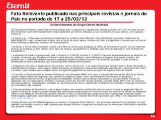 Fato Relevante publicado nas principais revistas e jornais do
País no período de 17 a 25/02/12
                                        Esclarecimentos do Grupo Eternit do Brasil
O Grupo Eternit Brasileiro, diante das recentes notícias sobre o julgamento realizado pelo tribunal de justiça de Turim na Itália, em que
dois ex-diretores da Eternit Italiana foram responsabilizados por mortes atribuídas ao uso de amianto em suas fábricas, vem a público
esclarecer:
• A Eternit S.A., é uma empresa nacional de capital aberto, listada no Novo Mercado, nível máximo de Governança Corporativa da
BM&FBOVESPA, e não tem nenhuma relação com a Eternit de outros países, inclusive da Itália. A propriedade e uso da marca se dão de
forma distinta por diferentes empresas em diversos países.
• No Brasil, a Eternit utiliza o amianto crisotila como fibra de reforço para produção de telhas de fibrocimento fazendo uso de modernas
técnicas de produção. A Itália utilizou vários tipos de amianto, principalmente o anfibólio, para diversas aplicações e sem proteção dos
trabalhadores.
• A atividade no Brasil é regulamentada pela Lei Federal nº 9.055/95, Decreto nº 2.350/97 e Normas Regulamentadoras do Ministério do
Trabalho e Emprego, que disciplina a extração, industrialização, utilização, comercialização e transporte do amianto crisotila e dos
produtos que o contenham, proporcionando à população brasileira produtos duráveis e de excelente qualidade e custo benefício;
contribuindo de forma significativa para redução do déficit habitacional brasileiro.
• A disputa de mercado no segmento de fibrocimento, entre a Eternit S.A., e um grupo francês que também atua no Brasil fabricando e
utilizando fibras sintéticas, levou alguns estados brasileiros, principalmente onde estão localizadas suas fábricas, a aprovarem leis contra
o amianto. Cabe ressaltar que a validade destas leis aguarda julgamento de mérito por parte do Supremo Tribunal Federal.
• A extração e beneficiamento do amianto crisotila por sua controlada SAMA, bem como a utilização do mineral nas fábricas da Eternit,
seguem rígidos padrões de segurança que superam as exigências legais. Com o aprimoramento das técnicas de produção e
aperfeiçoamento dos mecanismos de proteção ao trabalhador, nenhum caso de doença relacionada ao uso do amianto crisotila foi
registrado entre os colaboradores admitidos no Grupo a partir dos anos 80. Acordo tripartite, assinado, desde 1989, entre as empresas
da cadeia produtiva, trabalhadores, entidades de representação de classe e depositado no Ministério do Trabalho e Emprego, foi decisivo
para consolidar esta conquista.
• O uso de produtos de fibrocimento, caixa d’água e telhas, com amianto crisotila não oferecem riscos à saúde da população. Não há
registro no Brasil de nenhum caso de morador que tenha desenvolvido doença em razão de residir nas mais de 25 milhões de habitações
cobertas com telhas de fibrocimento contendo amianto. O fato é comprovado por pesquisa nacional, realizada por renomada equipe
médica ligada às principais universidades brasileiras, cujos projeto e relatório final foram aprovados pelo CNPq, e está disponível no site
www.sectec.go.gov.br.
O Grupo Eternit atua com total transparência e mantém o “Programa Portas Abertas”, que já recebeu mais de 50 mil visitantes em suas
unidades, permitindo o acesso a toda população que desejar conhecer a segurança nos processos de mineração e fabricação de produtos
com amianto crisotila.



                                                                                                                                               59
 