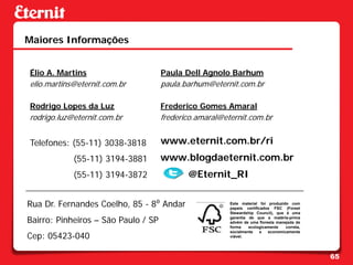 Maiores Informações


Élio A. Martins                      Paula Dell Agnolo Barhum
elio.martins@eternit.com.br          paula.barhum@eternit.com.br

Rodrigo Lopes da Luz                 Frederico Gomes Amaral
rodrigo.luz@eternit.com.br           frederico.amaral@eternit.com.br


Telefones: (55-11) 3038-3818         www.eternit.com.br/ri
            (55-11) 3194-3881        www.blogdaeternit.com.br
            (55-11) 3194-3872               @Eternit_RI

Rua Dr. Fernandes Coelho, 85 - 8⁰ Andar                 Este material foi produzido com
                                                        papeis certificados FSC (Forest
                                                        Stewardship Council), que é uma

Bairro: Pinheiros – São Paulo / SP                      garantia de que a matéria-prima
                                                        advém de uma floresta manejada de
                                                        forma    ecologicamente   correta,

Cep: 05423-040
                                                        socialmente    e  economicamente
                                                        viável.




                                                                                             65
 