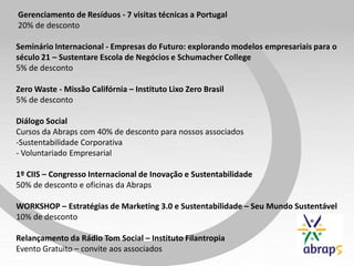 Gerenciamento de Resíduos - 7 visitas técnicas a Portugal
20% de desconto
Seminário Internacional - Empresas do Futuro: explorando modelos empresariais para o
século 21 – Sustentare Escola de Negócios e Schumacher College
5% de desconto
Zero Waste - Missão Califórnia – Instituto Lixo Zero Brasil
5% de desconto
Diálogo Social
Cursos da Abraps com 40% de desconto para nossos associados
-Sustentabilidade Corporativa
- Voluntariado Empresarial
1º CIIS – Congresso Internacional de Inovação e Sustentabilidade
50% de desconto e oficinas da Abraps
WORKSHOP – Estratégias de Marketing 3.0 e Sustentabilidade – Seu Mundo Sustentável
10% de desconto
Relançamento da Rádio Tom Social – Instituto Filantropia
Evento Gratuito – convite aos associados
 