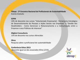 Fibops - 2º Encontro Nacional de Profissionais de Sustentabilidade
Evento Gratuito
ESPM
10% de desconto nos cursos “Voluntariado Empresarial - Ferramenta Estratégica
de Desenvolvimento de Pessoas e Ações Sociais nas Empresas” e “Gestão dos
Steakholders - Como Gerenciar o Relacionamento e a Comunicação entre a
Empresa e seus Públicos de Interesse”
Migliori Consultoria
15% de desconto nos cursos oferecidos
Okno
Pesquisa sobre o profissional de sustentabilidade
Conferência Ethos 2013
Desconto igual ao dos associados Ethos (21%)
 