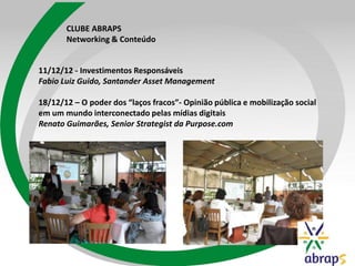 CLUBE ABRAPS
Networking & Conteúdo
11/12/12 - Investimentos Responsáveis
Fabio Luiz Guido, Santander Asset Management
18/12/12 – O poder dos “laços fracos”- Opinião pública e mobilização social
em um mundo interconectado pelas mídias digitais
Renato Guimarães, Senior Strategist da Purpose.com
 
