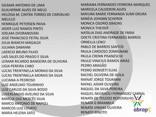 GILMAR ANTONIO DE LIMA
GUILHERME ALVES DE MELO
HELOISA M. CINTRA TORRES DE CARVALHO
MELILLO
HENRIQUE PETERSEN PAIVA
JADER LUIZ RAMOS PINTO
JOELMA DVORANOVSKI
JOSÉ FRANCISCO FEITAL SILVA
JULIA BIANCHI MAGALDI
JULIANA DAMIANI
LAERCIO BRUNO FILHO
LAÍS SALES DO PRADO E SILVA
LEIMAR RICARDO BANDEIRA DE OLIVEIRA
LIGIA PEREIRA CABO
LUCAS TRENTINELLA MORAIS DA SILVA
LUCAS TRENTINELLA MORAIS DA SILVA
LUCIANA A PEDROSO
LUIZ ANSELMO TOURINHO
LUIZ CARLOS DA SILVA BOSIO
LUVERLANDIO AVELINO DA SILVA
MÁRCIA DAS MERCÊS SILVA
MARCO ANTONIO DE NAPOLI
MARCOS LUIZ LOVATO
MARIA HELENA SATO
MARIANA FERNANDES FERREIRA MARQUES
MARICELA CALDERON ALVES
MAYURA MARIE FERNANDA SUMI OKURA
MINÉIA JOHANN SCHERER
MONICA OSORIO SIMONS
MONICA THEISER
NATÁLIA DIAS ANDRADE DE FARIA
ODETE CRISTINA FERNANDES BARROS
ORNELLA LENCI
PABLO DE BARROS SANTOS
PAULA CARDOSO ZOMIGNANI
PAULA CRENN PISANESCHI
PAULO VINICIUS RAMOS ARIAS
PEDRO ARAGÃO
PEDRO DONIZETI ELIAS
RACHEL OLIVEIRA DE AVILA
RAFAAT JORGE TOUMANI
RAFAEL AIDAR OLIVEIRA
RAQUEL DA SILVA PEREIRA
RAQUEL NEGRISOLI FERNANDEZ CABRAL
RENATA DE TOLEDO RODOVALHO
RENATA G BRAMBILA
RENATA VINHAS OLIVEIRA
RENATO BINOTO
 