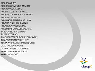 RICARDO GLASS
RICARDO GOMES DO AMARAL
RICARDO GOMES LUIZ
RODRIGO CESAR FERREIRA
RODRIGO DE ANDRADE IGLESIAS
RODRIGO M SANTINI
RONDINELE SANTANA DE LIMA
ROSANA PINHEIRO REZENDE
ROSANE CARVALHO LIMA
ROSEMEIRE CAPELOSSA GOMES
SANDRA REGINA MARINS
SILVANA TOLEDO
SIMONE REZENDE SIQUIEROLI CAYRES
THIAGO NARIMATSU FELIPPE
TÔNIA ANDREA HORBATIUK DUTRA
VALERIA MANDIA CAFÉ
VANESSA BASSETTO OLIMPIO
VANESSA BOANADA FUCHS
VANESSA SANTOS
 