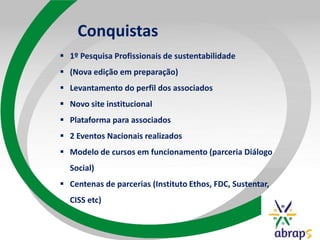 Conquistas
 1º Pesquisa Profissionais de sustentabilidade
 (Nova edição em preparação)
 Levantamento do perfil dos associados
 Novo site institucional
 Plataforma para associados
 2 Eventos Nacionais realizados
 Modelo de cursos em funcionamento (parceria Diálogo
Social)
 Centenas de parcerias (Instituto Ethos, FDC, Sustentar,
CISS etc)
 