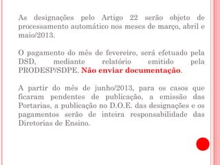 As designações pelo Artigo 22 serão objeto de
processamento automático nos meses de março, abril e
maio/2013.

O pagamento do mês de fevereiro, será efetuado pela
DSD,    mediante     relatório     emitido     pela
PRODESP/SDPE. Não enviar documentação.

A partir do mês de junho/2013, para os casos        que
ficaram pendentes de publicação, a emissão          das
Portarias, a publicação no D.O.E. das designações   e os
pagamentos serão de inteira responsabilidade        das
Diretorias de Ensino.
 