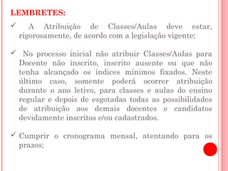 LEMBRETES:
      A Atribuição de Classes/Aulas deve estar,
    rigorosamente, de acordo com a legislação vigente;

 No processo inicial não atribuir Classes/Aulas para
 Docente não inscrito, inscrito ausente ou que não
 tenha alcançado os índices mínimos fixados. Neste
 último caso, somente poderá ocorrer atribuição
 durante o ano letivo, para classes e aulas do ensino
 regular e depois de esgotadas todas as possibilidades
 de atribuição aos demais docentes e candidatos
 devidamente inscritos e/ou cadastrados.

 Cumprir o cronograma mensal, atentando para os
  prazos;
 
