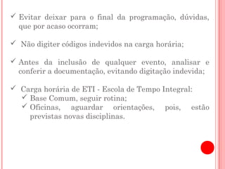  Evitar deixar para o final da programação, dúvidas,
  que por acaso ocorram;

 Não digiter códigos indevidos na carga horária;

 Antes da inclusão de qualquer evento, analisar e
  conferir a documentação, evitando digitação indevida;

 Carga horária de ETI - Escola de Tempo Integral:
   Base Comum, seguir rotina;
   Oficinas, aguardar orientações, pois, estão
    previstas novas disciplinas.
 