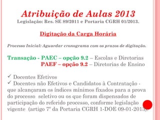Atribuição de Aulas 2013
    Legislação: Res. SE 89/2011 e Portaria CGRH 01/2013.

               Digitação da Carga Horária

Processo Inicial: Aguardar cronograma com os prazos de digitação.


Transação - PAEC – opção 9.2 – Escolas e Diretorias
            PAEF – opção 9.2 – Diretorias de Ensino

 Docentes Efetivos
 Docentes não Efetivos e Candidatos à Contratação -
que alcançaram os índices mínimos fixados para a prova
do processo seletivo ou os que foram dispensados de
participação do referido processo, conforme legislação
vigente (artigo 7º da Portaria CGRH 1-DOE 09-01-2013).
 