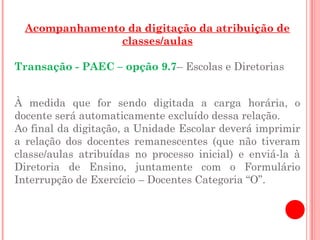 Acompanhamento da digitação da atribuição de
                classes/aulas

Transação - PAEC – opção 9.7– Escolas e Diretorias


À medida que for sendo digitada a carga horária, o
docente será automaticamente excluído dessa relação.
Ao final da digitação, a Unidade Escolar deverá imprimir
a relação dos docentes remanescentes (que não tiveram
classe/aulas atribuídas no processo inicial) e enviá-la à
Diretoria de Ensino, juntamente com o Formulário
Interrupção de Exercício – Docentes Categoria “O”.
 