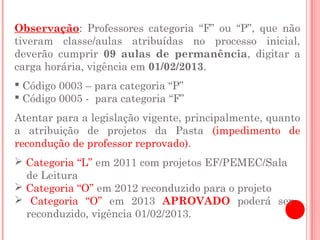 Observação: Professores categoria “F” ou “P”, que não
tiveram classe/aulas atribuídas no processo inicial,
deverão cumprir 09 aulas de permanência, digitar a
carga horária, vigência em 01/02/2013.
 Código 0003 – para categoria “P”
 Código 0005 - para categoria “F”
Atentar para a legislação vigente, principalmente, quanto
a atribuição de projetos da Pasta (impedimento de
recondução de professor reprovado).
 Categoria “L” em 2011 com projetos EF/PEMEC/Sala
  de Leitura
 Categoria “O” em 2012 reconduzido para o projeto
 Categoria “O” em 2013 APROVADO poderá ser
  reconduzido, vigência 01/02/2013.
 