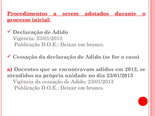 Procedimentos a      serem    adotados   durante    o
processo inicial:

 Declaração de Adido
  Vigência: 23/01/2013
  Publicação D.O.E.: Deixar em branco.

 Cessação da declaração de Adido (se for o caso)

a) Docentes que se encontravam adidos em 2012, se
atendidos na própria unidade no dia 23/01/2013
  Vigência da cessação de Adido: 23/01/2013
   Publicação D.O.E.: Deixar em branco.
 