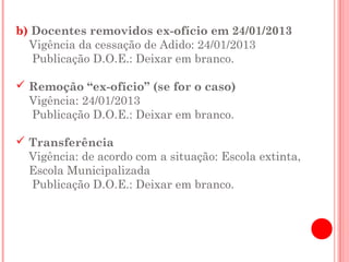 b) Docentes removidos ex-ofício em 24/01/2013
  Vigência da cessação de Adido: 24/01/2013
   Publicação D.O.E.: Deixar em branco.

 Remoção “ex-ofício” (se for o caso)
  Vigência: 24/01/2013
  Publicação D.O.E.: Deixar em branco.

 Transferência
  Vigência: de acordo com a situação: Escola extinta,
  Escola Municipalizada
  Publicação D.O.E.: Deixar em branco.
 