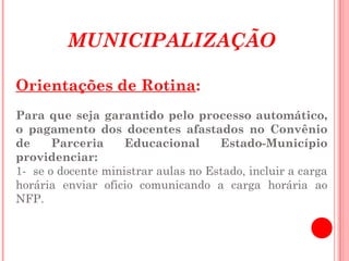 MUNICIPALIZAÇÃO

Orientações de Rotina:
 
Para que seja garantido pelo processo automático,
o pagamento dos docentes afastados no Convênio
de     Parceria     Educacional      Estado-Município
providenciar:
1- se o docente ministrar aulas no Estado, incluir a carga
horária enviar oficio comunicando a carga horária ao
NFP.
 