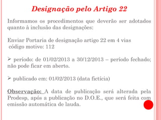 Designação pelo Artigo 22
Informamos os procedimentos que deverão ser adotados
quanto à inclusão das designações:

Enviar Portaria de designação artigo 22 em 4 vias
código motivo: 112

 período: de 01/02/2013 a 30/12/2013 – período fechado;
não pode ficar em aberto.

 publicado em: 01/02/2013 (data fictícia)

Observação: A data de publicação será alterada pela
Prodesp, após a publicação no D.O.E., que será feita com
emissão automática de lauda.
 