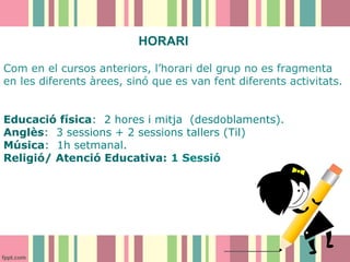 HORARI
Com en el cursos anteriors, l’horari del grup no es fragmenta
en les diferents àrees, sinó que es van fent diferents activitats.
Educació física: 2 hores i mitja (desdoblaments).
Anglès: 3 sessions + 2 sessions tallers (Til)
Música: 1h setmanal.
Religió/ Atenció Educativa: 1 Sessió

 