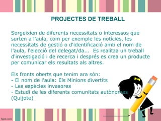 PROJECTES DE TREBALL
Sorgeixien de diferents necessitats o interessos que
surten a l'aula, com per exemple les notícies, les
necessitats de gestió o d'identificació amb el nom de
l'aula, l'elecció del delegat/da... Es realitza un treball
d'investigació i de recerca i després es crea un producte
per comunicar els resultats als altres.
Els fronts oberts que tenim ara són:
- El nom de l'aula: Els Minions divertits
- Les espècies invasores
- Estudi de les diferents comunitats autònomes
(Quijote)

 
