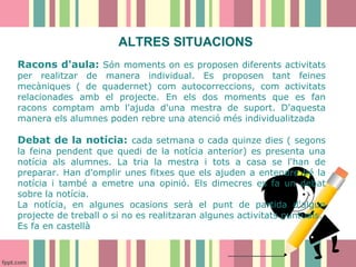 ALTRES SITUACIONS
Racons d'aula: Són moments on es proposen diferents activitats
per realitzar de manera individual. Es proposen tant feines
mecàniques ( de quadernet) com autocorreccions, com activitats
relacionades amb el projecte. En els dos moments que es fan
racons comptam amb l'ajuda d'una mestra de suport. D'aquesta
manera els alumnes poden rebre una atenció més individualitzada

Debat de la notícia: cada setmana o cada quinze dies ( segons
la feina pendent que quedi de la notícia anterior) es presenta una
notícia als alumnes. La tria la mestra i tots a casa se l'han de
preparar. Han d'omplir unes fitxes que els ajuden a entendre bé la
notícia i també a emetre una opinió. Els dimecres es fa un debat
sobre la notícia.
La notícia, en algunes ocasions serà el punt de partida d'algun
projecte de treball o si no es realitzaran algunes activitats puntuals.
Es fa en castellà

 
