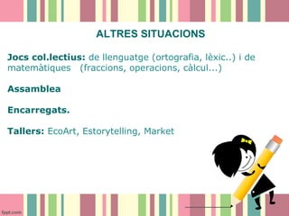 ALTRES SITUACIONS
Jocs col.lectius: de llenguatge (ortografia, lèxic..) i de
matemàtiques (fraccions, operacions, càlcul...)
Assamblea
Encarregats.
Tallers: EcoArt, Estorytelling, Market

 