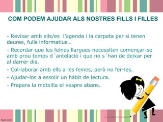 COM PODEM AJUDAR ALS NOSTRES FILLS I FILLES
- Revisar amb ells/es l’agenda i la carpeta per si tenen
deures, fulls informatius…
- Recordar que les feines llargues necessiten començar-se
amb prou temps d´antelació i que no s´han de deixar per
al darrer dia.
- Col·laborar amb ells a les feines, però no fer-les.
- Ajudar-los a assolir un hàbit de lectura.
- Prepara la motxilla el vespre abans.

 