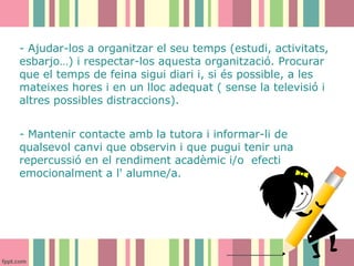 - Ajudar-los a organitzar el seu temps (estudi, activitats,
esbarjo…) i respectar-los aquesta organització. Procurar
que el temps de feina sigui diari i, si és possible, a les
mateixes hores i en un lloc adequat ( sense la televisió i
altres possibles distraccions).
- Mantenir contacte amb la tutora i informar-li de
qualsevol canvi que observin i que pugui tenir una
repercussió en el rendiment acadèmic i/o efecti
emocionalment a l' alumne/a.

 