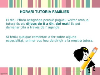HORARI TUTORIA FAMÍLIES
El dia i l’hora assignada perquè pugueu xerrar amb la
tutora és els dijous de 8 a 9h. del matí Es pot
demanar cita a través de l’ agenda.
Si teniu qualque comentari a fer sobre alguna
especialitat, primer vos heu de dirigir a la mestra tutora.

 