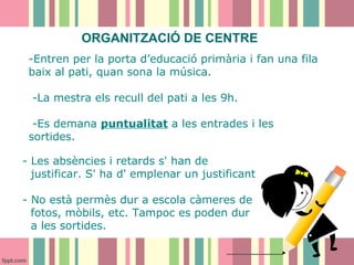 ORGANITZACIÓ DE CENTRE
-Entren per la porta d’educació primària i fan una fila
baix al pati, quan sona la música.
-La mestra els recull del pati a les 9h.
-Es demana puntualitat a les entrades i les
sortides.
- Les absències i retards s' han de
justificar. S' ha d' emplenar un justificant
- No està permès dur a escola càmeres de
fotos, mòbils, etc. Tampoc es poden dur
a les sortides.

 