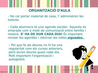 ORGANITZACIÓ D'AULA
- No cal portar material de casa, l' administren les
tutores.
- Cada alumne/a té una agenda escolar. Aquesta és
emprada com a medi de comunicació entre família i
mestra. S' HA DE DUR CADA DIA! És important
revisar les agendes i retornar les notes signades.
- Pel que fa als deures no hi ha una
regularitat com els cursos anteriors,
però duran deures quasi cada dia.
Molt important l'organització i
autogestió.

 