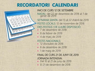 INICI DE CURS 12 DE SETEMBRE
NADAL: del 22 de desembre de 2018 al 7 de
gener de 2019
SETMANA SANTA: del 13 al 22 d’abril de 2019
FESTES LOCALS: 12 de novembre de 2018
DIES FESTIUS I DE LLIURE DISPOSICIÓ:
 7 de desembre de 2018
 8 de febrer de 2019
 4 de març de 2019
FESTES NACIONALS:
 12 d’octubre de 2018
 8 de desembre de 2018
 1 de maig de 2019
FINAL DE CURS 21 DE JUNY DE 2019
JORNADA INTENSIVA:
 Del 10 al 21 de juny de 2019
 El 21 de desembre de 2018
 