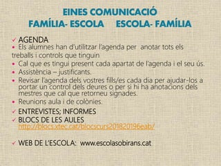  AGENDA
 Els alumnes han d’utilitzar l’agenda per anotar tots els
treballs i controls que tinguin
 Cal que es tingui present cada apartat de l’agenda i el seu ús.
 Assistència – justificants.
 Revisar l’agenda dels vostres fills/es cada dia per ajudar-los a
portar un control dels deures o per si hi ha anotacions dels
mestres que cal que retorneu signades.
 Reunions aula i de colònies.
 ENTREVISTES; INFORMES
 BLOCS DE LES AULES
http://blocs.xtec.cat/blocscurs201820196eab/
 WEB DE L’ESCOLA: www.escolasobirans.cat
 