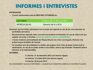 ENTREVISTES
 L’horari d'entrevistes amb els MESTRES TUTORS/ES és :
Demanem que sol·liciteu prèviament hora a través de l’agenda en cas de ser una entrevista no
sol·licitada pel tutor/a.
 Els pares/mares separats reben una sola convocatòria d’entrevista. En cas de voler-la fer per
separat, cal avisar a la tutora. (sentència judicial i canvis a nivell familiar)
 L’horari d’atenció personalitzada de l’Equip Directiu és a hora convinguda. Demanar cita
prèvia trucant al telèfon de l’escola.
 Us recordem que els problemes i/o dubtes que pugueu tenir s’han de parlar primer amb el
mestre/tutor, en cas de no poder arribar a una entesa, amb la cap d’estudis i finalment amb la
directora si és imprescindible.
INFORMES
1r informe: 21 de desembre 2018 (cal retornar signat)
2n informe: 12 d’abril 2019 (cal retornar signat)
3r informe: 20 de juny 2019
ÉS CONVENIENT QUE ELS INFORMES I L’ÀLBUM ELS COMENTEU AMB ELS VOSTRES FILLS/ES.
LOLI (6èA) Dilluns de 11’30 a 12’30 h
PATRÍCIA (6è B) Dimarts de 9 a 10 h.
 