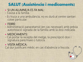  SI UN ALUMNE/A ES FA MAL:
- S’avisa a la família.
- Es truca a una ambulància, no es durà al centre sanitari
cotxe particular.
 FEBRE:
- Administració paracetamol (en cas necessari) amb prèvia
autorització signada de la família amb la dosi indicada.
 MEDICAMENTS:
- Cal portar la recepta del metge, la prescripció dosi i
signatura pare/mare o tutor/a.
 VISITA MÈDICA:
Cal dur justificant mèdic en cas d’absència a l’escola.
 