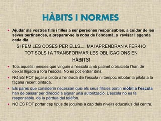  Ajudar als vostres fills i filles a ser persones responsables, a cuidar de les
seves pertinences, a preparar-se la roba de l’endemà, a revisar l’agenda
cada dia...
SI FEM LES COSES PER ELLS.... MAI APRENDRAN A FER-HO
TOT SOLS I A TRANSFORMAR LES OBLIGACIONS EN
HÀBITS!
 Tots aquells nens/es que vinguin a l'escola amb patinet o bicicleta l'han de
deixar lligada a fora l'escola. No es pot entrar dins.
 NO ES POT jugar a pilota a l’entrada de l’escola ni tampoc rebotar la pilota a la
façana recent pintada.
 Els pares que considerin necessari que els seus fills/es portin mòbil a l’escola
han de passar per direcció a signar una autorització. L’escola no es fa
responsable de la pèrdua del telèfon.
 NO ES POT portar cap tipus de joguina a cap dels nivells educatius del centre.
 