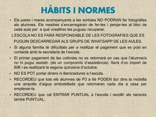  Els pares i mares acompanyants a les sortides NO PODRAN fer fotografies
als alumnes. Els mestres s’encarregaran de fer-les i penjar-les al bloc de
cada aula per a què vosaltres les pugueu recuperar.
L’ESCOLA NO ES FARÀ RESPONSABLE DE LES FOTOGRAFIES QUE ES
PUGUIN DESCARREGAR ALS GRUPS DE WHATSAPP DE LES AULES.
 Si alguna família té dificultats per a realitzar el pagament que es posi en
contacte amb la secretaria de l’escola.
 El primer pagament de les colònies no es retornarà en cas que l’alumne/a
no hi pugui assistir. (és un compromís d’assistència). Serà d’un import de
80€ i es realitzarà la segona quinzena d’octubre.
 NO ES POT portar diners ni llaminadures a l’escola.
 RECORDEU que tots els alumnes de P3 a 6è PODEN dur dins la motxilla
una ampolla d’aigua embotellada que retornaran cada dia a casa per
emplenar-la.
 RECORDEU que cal ENTRAR PUNTUAL a l’escola i recollir als nens/es
també PUNTUAL.
 