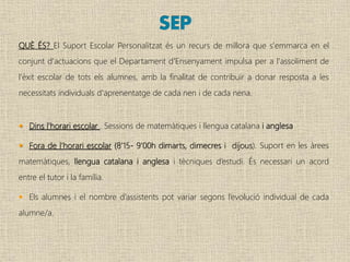 QUÈ ÉS? El Suport Escolar Personalitzat és un recurs de millora que s'emmarca en el
conjunt d'actuacions que el Departament d'Ensenyament impulsa per a l'assoliment de
l'èxit escolar de tots els alumnes, amb la finalitat de contribuir a donar resposta a les
necessitats individuals d'aprenentatge de cada nen i de cada nena.
 Dins l'horari escolar . Sessions de matemàtiques i llengua catalana i anglesa
 Fora de l'horari escolar (8’15- 9’00h dimarts, dimecres i dijous). Suport en les àrees
matemàtiques, llengua catalana i anglesa i tècniques d’estudi. És necessari un acord
entre el tutor i la família.
 Els alumnes i el nombre d’assistents pot variar segons l’evolució individual de cada
alumne/a.
 