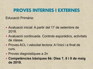 Educació Primària:
 Avaluació inicial: A partir del 17 de setembre de
2018.
 Avaluació continuada. Controls esporàdics, activitats
de classe.
 Proves ACL i velocitat lectora: A l’inici i a final de
curs.
 Proves diagnòstiques a 2n
 Competències bàsiques 6è: Dies 7, 8 i 9 de maig
de 2019.
 