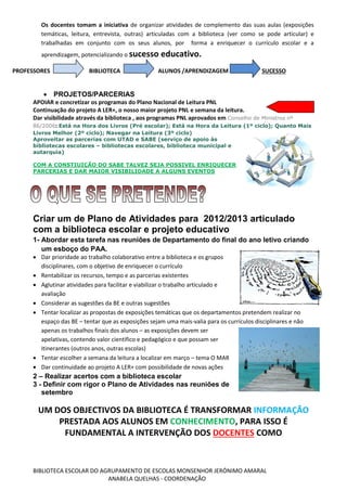 BIBLIOTECA ESCOLAR DO AGRUPAMENTO DE ESCOLAS MONSENHOR JERÓNIMO AMARAL
ANABELA QUELHAS - COORDENAÇÃO
Os docentes tomam a iniciativa de organizar atividades de complemento das suas aulas (exposições
temáticas, leitura, entrevista, outras) articuladas com a biblioteca (ver como se pode articular) e
trabalhadas em conjunto com os seus alunos, por forma a enriquecer o currículo escolar e a
aprendizagem, potencializando o sucesso educativo.
PROFESSORES BIBLIOTECA ALUNOS /APRENDIZAGEM SUCESSO
 PROJETOS/PARCERIAS
APOIAR e concretizar os programas do Plano Nacional de Leitura PNL
Continuação do projeto A LER+, o nosso maior projeto PNL e semana da leitura.
Dar visibilidade através da biblioteca , aos programas PNL aprovados em Conselho de Ministros nº
86/2006: Está na Hora dos Livros (Pré escolar); Está na Hora da Leitura (1º ciclo); Quanto Mais
Livros Melhor (2º ciclo); Navegar na Leitura (3º ciclo)
Aproveitar as parcerias com UTAD e SABE (serviço de apoio às
bibliotecas escolares – bibliotecas escolares, biblioteca municipal e
autarquia)
COM A CONSTIUIÇÃO DO SABE TALVEZ SEJA POSSIVEL ENRIQUECER
PARCERIAS E DAR MAIOR VISIBILIDADE A ALGUNS EVENTOS
Criar um de Plano de Atividades para 2012/2013 articulado
com a biblioteca escolar e projeto educativo
1- Abordar esta tarefa nas reuniões de Departamento do final do ano letivo criando
um esboço do PAA.
 Dar prioridade ao trabalho colaborativo entre a biblioteca e os grupos
disciplinares, com o objetivo de enriquecer o currículo
 Rentabilizar os recursos, tempo e as parcerias existentes
 Aglutinar atividades para facilitar e viabilizar o trabalho articulado e
avaliação
 Considerar as sugestões da BE e outras sugestões
 Tentar localizar as propostas de exposições temáticas que os departamentos pretendem realizar no
espaço das BE – tentar que as exposições sejam uma mais-valia para os currículos disciplinares e não
apenas os trabalhos finais dos alunos – as exposições devem ser
apelativas, contendo valor cientifico e pedagógico e que possam ser
itinerantes (outros anos, outras escolas)
 Tentar escolher a semana da leitura a localizar em março – tema O MAR
 Dar continuidade ao projeto A LER+ com possibilidade de novas ações
2 – Realizar acertos com a biblioteca escolar
3 - Definir com rigor o Plano de Atividades nas reuniões de
setembro
UM DOS OBJECTIVOS DA BIBLIOTECA É TRANSFORMAR INFORMAÇÃO
PRESTADA AOS ALUNOS EM CONHECIMENTO, PARA ISSO É
FUNDAMENTAL A INTERVENÇÃO DOS DOCENTES COMO
 