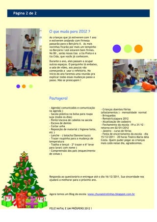 Página 2 de 2



                O que muda para 2012 ?
                As crianças que já estiverem com 1 ano
                e estiverem andando com firmeza
                passarão para o Berçário II. As mais
                novinhas ficarão por mais um tempinho
                no Berçário I até estarem bem firmes.
                No BII , serão novas tias a tia Preta e a
                tia Cida, que vocês já conhecem.
                Durante o ano, eles passam a ocupar
                outros espaços. O parquinho lá embaixo,
                a sala de vídeo, aos poucos vão
                começando a usar o refeitório. No
                início do ano faremos uma reunião pra
                explicar todas essas mudanças passo a
                passo. Não se preocupem !




                Pautageral

                - Agenda( comunicados e comunicação
                                                            - Crianças doentes/férias
                na agenda )
                                                            (afastamentos ) – mensalidade normal
                - Sacola plástica na bolsa para roupa
                                                            - Brinquedos
                suja (todos os dias)
                                                            - Rematrículapara 2012
                - Pente/escova de cabelos na sacola
                                                            - Atualização de cadastro
                - Escova de dentes
                                                            - Fechamento da escola -19 a 31/12 –
                - Cortar unha
                                                            retorno em 02/01/2012
                - Reposição de material ( higiene/leite,
                                                            - Janeiro – curso de férias
                etc )
                                                            - Festa de encerramento da escola – dia
                - Lanche – ( bolacha/Danone/suco)
                                                            15/12/2011 – 20 horas Teatro Maria dela
                - Trazer roupinha para a mudança de
                                                            Costa. Quem puder pegar as crianças
                temperatura
                                                            mais cedo nesse dia, agradecemos.
                - Toalha e lençol – 2ª trazer e 6ª levar
                para lavar( com nome )
                - Compreensão dos pais (esquecimento
                de coisas )




                Responda ao questionário e entregue até o dia 16/12/2011. Sua sinceridade nos
                ajudará a melhorar para o próximo ano.




                Agora temos um Blog da escola :www.chuvaestrelinhas.blogspot.com.br




                FELIZ NATAL E UM PRÓSPERO 2012 !
 