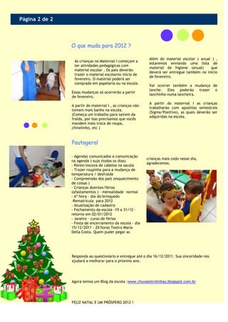Página 2 de 2



                O que muda para 2012 ?

                                                            Além do material escolar ( anual ) ,
                 As crianças no Maternal I começam a
                                                            estaremos enviando uma lista de
                 ter atividades pedagógicas com
                                                            material de higiene (anual)     que
                 material escolar . Os pais deverão
                                                            deverá ser entregue também no início
                 trazer o material escolarno início de
                                                            de fevereiro.
                 fevereiro. O material poderá ser
                 comprado em papelaria ou na escola.
                                                            Vai ocorrer também a mudança de
                                                            lanche. Eles poderão trazer o
                Essas mudanças só ocorrerão a partir
                                                            lanchinho numa lancheira.
                de fevereiro.
                                                            A partir do maternal I as crianças
                A partir do maternal I , as crianças não
                                                            trabalharão com apostilas semestrais
                tomam mais banho na escola.
                                                            (Sigma/Positivo), as quais deverão ser
                (Começa um trabalho para saírem da
                                                            adquiridas na escola.
                fralda, por isso precisamos que vocês
                mandem mais troca de roupa,
                chinelinho, etc )


                Pautageral

                - Agenda( comunicados e comunicação
                                                           crianças mais cedo nesse dia,
                na agenda ) suja (todos os dias)
                                                           agradecemos.
                - Pente/escova de cabelos na sacola
                - Trazer roupinha para a mudança de
                temperatura / desfralde
                - Compreensão dos pais (esquecimento
                de coisas )
                - Crianças doentes/férias
                (afastamentos ) – mensalidade normal
                - 6ª feira – dia do brinquedo
                -Rematrícula para 2012
                - Atualização de cadastro
                - Fechamento da escola -19 a 31/12 –
                retorno em 02/01/2012
                - Janeiro – curso de férias
                - Festa de encerramento da escola – dia
                15/12/2011 – 20 horas Teatro Maria
                Della Costa. Quem puder pegar as




                Responda ao questionário e entregue até o dia 16/12/2011. Sua sinceridade nos
                ajudará a melhorar para o próximo ano.




                Agora temos um Blog da escola :www.chuvaestrelinhas.blogspot.com.br




                FELIZ NATAL E UM PRÓSPERO 2012 !
 