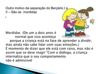 Mordidas  (De um a dois anos é  normal que isso aconteça    porque a criança está na fase de aprender a dividir, mas ainda não sabe lidar com suas emoções.)  É momento de dizer que ele está com raiva, mas não é assim que se deve reagir ”Com o diálogo, a criança internaliza que o seu comportamento  não é admissível Outro motivo da separação do Berçário I e II – São as  mordidas  