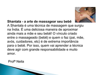 Shantala - a arte de massagear seu bebê A Shantala é uma técnica de massagem que surgiu na Índia. É uma deliciosa maneira de aproximar ainda mais a mãe e seu bebê! O vínculo criado entre o massageado (bebê) e quem o faz (pai, mãe, avós, cuidadores, etc) é de extrema importância para o bebê. Por isso, quem vai aprender a técnica deve agir com grande responsabilidade e muito amor. Profª Neila  