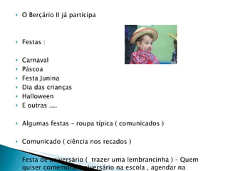 O Berçário II já participa  Festas :  Carnaval  Páscoa  Festa Junina Dia das crianças  Halloween  E outras .... Algumas festas – roupa típica ( comunicados ) Comunicado ( ciência nos recados ) Festa de aniversário (  trazer uma lembrancinha ) – Quem quiser comemorar aniversário na escola , agendar na secretaria .  Fotos – temos um álbum na secretaria  