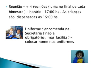 Reunião – + 4 reuniões ( uma no final de cada bimestre ) – horário : 17:00 hs . As crianças são  dispensadas às 15:00 hs.  Uniforme : encomenda na Secretaria ( não é obrigatório , mas facilita ) – colocar nome nos uniformes 