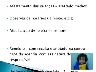 Afastamento das crianças – atestado médico Observar os horários ( almoço, etc |) Atualização de telefones sempre  Remédio – com receita e anotado na contra-capa da agenda  com assinatura do responsável  Uniforme ( não é obrigatório – BII , mas  facilita , colocar nome ) 