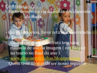 Contratos 2012
- Favor devolver a via da escola devidamente
          assinada


- Quem não levou, favor retirar na Secretaria
da Escola
- Observem que no contrato tem uma
   cláusula de uso da imagem ( em Blogs e
   no teatro no final do ano )
- www.chuvaestrelinhas.blogspot.com
  Quem tiver Blog pode ser nosso seguidor
 