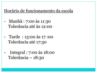 Horário de funcionamento da escola

- Manhã : 7:00 às 11:30
  Tolerância até às 12:00

- Tarde : 13:00 às 17 :00
  Tolerância até 17:30

- Integral : 7:00 às 18:00
  Tolerância – 18:30
 