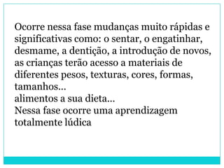 Ocorre nessa fase mudanças muito rápidas e
significativas como: o sentar, o engatinhar,
desmame, a dentição, a introdução de novos,
as crianças terão acesso a materiais de
diferentes pesos, texturas, cores, formas,
tamanhos...
alimentos a sua dieta...
Nessa fase ocorre uma aprendizagem
totalmente lúdica
 