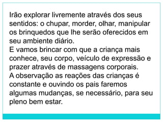 Irão explorar livremente através dos seus
sentidos: o chupar, morder, olhar, manipular
os brinquedos que lhe serão oferecidos em
seu ambiente diário.
E vamos brincar com que a criança mais
conhece, seu corpo, veículo de expressão e
prazer através de massagens corporais.
A observação as reações das crianças é
constante e ouvindo os pais faremos
algumas mudanças, se necessário, para seu
pleno bem estar.
 