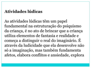 Atividades lúdicas

As atividades lúdicas têm um papel
fundamental na estruturação do psiquismo
da criança, é no ato de brincar que a criança
utiliza elementos de fantasia e realidade e
começa a distinguir o real do imaginário. É
através da ludicidade que ela desenvolve não
só a imaginação, mas também fundamenta
afetos, elabora conflitos e ansiedade, explora
 